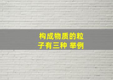 构成物质的粒子有三种 举例